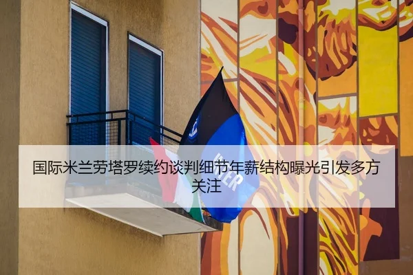 国际米兰劳塔罗续约谈判细节年薪结构曝光引发多方关注
