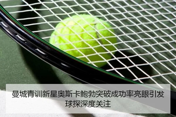 曼城青训新星奥斯卡鲍勃突破成功率亮眼引发球探深度关注