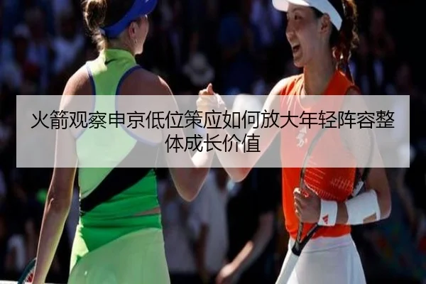 火箭观察申京低位策应如何放大年轻阵容整体成长价值