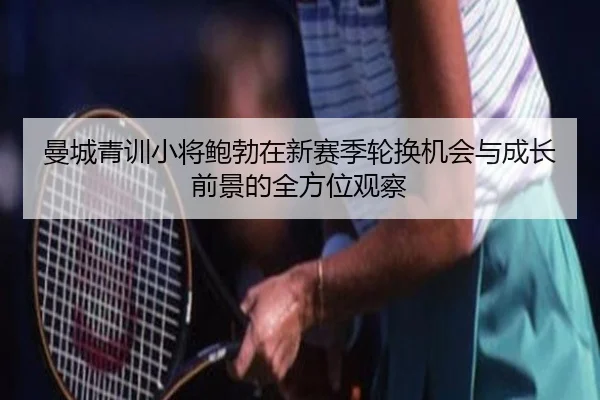 曼城青训小将鲍勃在新赛季轮换机会与成长前景的全方位观察