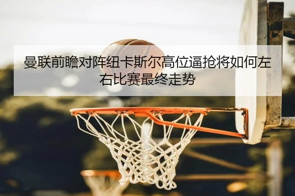 曼联前瞻对阵纽卡斯尔高位逼抢将如何左右比赛最终走势