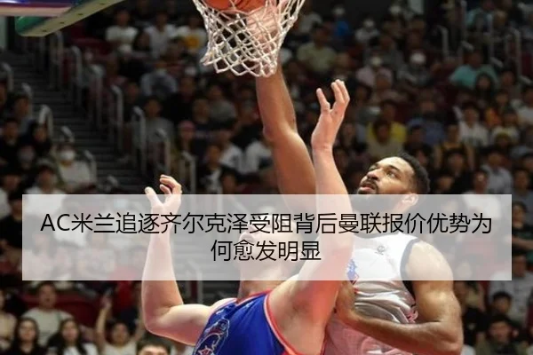 AC米兰追逐齐尔克泽受阻背后曼联报价优势为何愈发明显